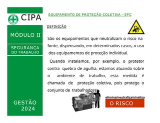 CIPA
.
MÓDULO II
EQUIPAMENTO DE PROTEÇÃO COLETIVA - EPC
DEFINIÇÃO
SEGURANÇA
DO TRABALHO
São os equipamentos que neutralizam o risco na
fonte, dispensando, em determinados casos, o uso
dos equipamentos de proteção individual.
Quando instalamos, por exemplo, o protetor
contra quebra de agulha, estamos atuando sobre
o ambiente de trabalho, esta medida é
chamada de proteção coletiva, pois protege o
conjunto de trabalhadores.
elimina/neutraliza/sinaliza
GESTÃO
2024
O RISCO
 