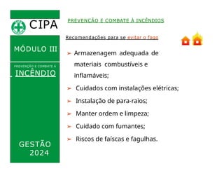 CIPA
.
PREVENÇÃO E COMBATE À INCÊNDIOS
MÓDULO III
Recomendações para se evitar o fogo
➢ Armazenagem adequada de
materiais combustíveis e
inflamáveis;
➢ Cuidados com instalações elétricas;
➢ Instalação de para-raios;
➢ Manter ordem e limpeza;
➢ Cuidado com fumantes;
➢ Riscos de faíscas e fagulhas.
PREVENÇÃO E COMBATE Á
INCÊNDIO
GESTÃO
2024
 