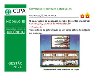 O calor pode se propagar de três diferentes maneiras:
convecção, condução e irradiação.
✓ Condução
Transferência de calor através de um corpo sólido de molécula
em molécula.
PREVENÇÃO E COMBATE À INCÊNDIOS
CIPA
.
MÓDULO III
PREVENÇÃO E COMBATE Á
INCÊNDIO
PROPOGAÇÃO DO CALOR
Transferência de calor através de um corpo.
GESTÃO
2024
 