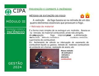 de propagação
do
fogo
,
interrompend
o
a alimentação
da
combustão. Método também
denominado
corte ou remoção
do
PREVENÇÃO E COMBATE À INCÊNDIOS
MÉTODO DE EXTINÇÃO DO FOGO
A extinção do fogo baseia-se na retirada de um dos
quatro elementos essenciais que provocam o fogo .
✓ Retirada de material
É a forma mais simples de se extinguir um incêndio. Baseia-se
na retirada do material combustível, ainda não atingido,
da área
CIPA
.
MÓDULO III
PREVENÇÃO E COMBATE Á
INCÊNDIO
suprimento do combustível.
Ex.: fechamento de válvula ou interrupção de vazamento de
combustível líquido ou gasoso, retirada de materiais combustíveis
do ambiente em chamas, realização de aceiro, etc.
Nesse método
de extinção é
retirada o
elemento
combustível.
GESTÃO
2024
 