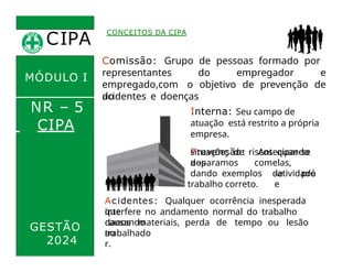 CIPA
.
MÓDULO I
NR – 5
Comissão: Grupo de pessoas formado por
representantes do empregador e
empregado,com o objetivo de prevenção de
acidentes e doenças
do
trabalho.
CONCEITOS DA CIPA
Interna: Seu campo de
atuação está restrito a própria
empresa.
Prevenção: Antecipar-se
a
CIPA
GESTÃO
2024
situações de riscos quando
nos
deparamos comelas,
dando exemplos de pró
-atividade
e
trabalho correto.
Acidentes: Qualquer ocorrência inesperada
que
interfere no andamento normal do trabalho
causando
danos materiais, perda de tempo ou lesão
ao
trabalhado
r.
 