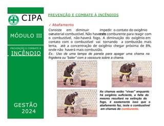 ✓ Abafamento
Consiste em diminuir
ou
impedir o contato do oxigênio
com
o material combustível. Não havendo comburente para reagir com
o combustível, não haverá fogo. A diminuição do oxigênio em
contato com o combustível vai tornando a combustão mais
lenta, até a concentração de oxigênio chegar próxima de 8%,
onde não haverá mais combustão.
Ex.: Uso de uma tampa de panela para apagar uma chama na
frigideira ou “bater” com a vassoura sobre a chama.
CIPA
.
MÓDULO III
PREVENÇÃO E COMBATE Á
INCÊNDIO
PREVENÇÃO E COMBATE À INCÊNDIOS
As chamas estão “vivas” enquanto
há oxigênio suficiente, a falta do
mesmo resultará na extinção do
fogo, é exatamente isso que o
abafamento faz, isola o combustível
em chamas do comburente.
GESTÃO
2024
 