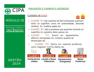 CIPA
.
MÓDULO III
CLASSES DE FOGO
➢ CLASSE “A”: São materiais de fácil combustão, queimam
tanto na superfície como em profundidade, deixando
resíduos. Ex.: madeira, papel, etc.
➢ CLASSE “B”: São os produtos que queimam somente na
superfície. Ex.: gasolina, óleos, graxas, etc.
PREVENÇÃO E COMBATE À INCÊNDIOS
PREVENÇÃO E COMBATE Á
INCÊNDIO
GESTÃO
2024
➢ CLASSE “C”: Ocorre em equipamentos
elétricos energizados. Ex.: motores, quadros de
distribuição, etc.
➢ CLASSE “D”: Ocorre em materiais pirofóricos
como magnésio, zircônio, titânio, etc.
CLASSE A
Líquido e Gases
Inflamáveis
Equipamentos
Energizados
Metais
Pirofóricos
Combustíveis
sólidos
CLASSE B CLASSE C CLASSE D
 