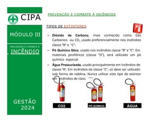 CIPA
.
MÓDULO III
TIPOS DE EXTINTORES
➢ Dióxido de Carbono, mais conhecido como Gás
Carbonico ou CO2, usado preferencialmente nos incêndios
classe “B” e “C”.
➢ Pó Químico Sêco, usado nos incêndios classe “B” e “C”. Em
materiais pirofóricos (classe “D”), será utilizado um pó
químico especial.
➢ Água Pressurizada, usado principalmente em incêndios de
classe “A”. Em incêndios de classe “C”, só deve ser utilizado
sob forma de neblina. Nunca utilizar este tipo de extintor
em incêndios de classe “B”.
PREVENÇÃO E COMBATE À INCÊNDIOS
PREVENÇÃO E COMBATE Á
INCÊNDIO
GESTÃO
2024 CO2 PÓ QUÍMICO ÁGUA
 