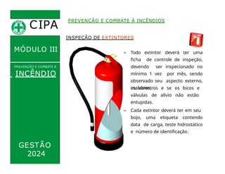 CIPA
.
MÓDULO III
INSPEÇÃO DE EXTINTORES
➢ Todo extintor deverá ter uma
ficha de controle de inspeção,
devendo ser inspecionado no
mínimo 1 vez por mês, sendo
observado seu aspecto externo,
os lacres,
PREVENÇÃO E COMBATE À INCÊNDIOS
PREVENÇÃO E COMBATE Á
INCÊNDIO
GESTÃO
manômetros e se os bicos e
válvulas de alívio não estão
entupidas.
➢ Cada extintor deverá ter em seu
bojo, uma etiqueta contendo
data de carga, teste hidrostático
e número de identificação.
2024
 