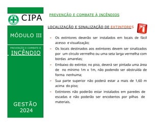CIPA
.
MÓDULO III
LOCALIZAÇÃO E SINALIZAÇÃO DE EXTINTORES
➢ Os extintores deverão ser instalados em locais de fácil
acesso e visualização;
➢ Os locais destinados aos extintores devem ser sinalizados
por um círculo vermelho ou uma seta larga vermelha com
bordas amarelas;
➢ Embaixo do extintor, no piso, deverá ser pintada uma área
de no mínimo 1m x 1m, não podendo ser obstruída de
forma nenhuma;
➢ Sua parte superior não poderá estar a mais de 1,60 m
acima do piso;
➢ Extintores não poderão estar instalados em paredes de
escadas e não poderão ser encobertos por pilhas de
materiais.
PREVENÇÃO E COMBATE À INCÊNDIOS
PREVENÇÃO E COMBATE Á
INCÊNDIO
GESTÃO
2024
 