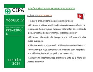CIPA
.
MÓDULO IV
AÇÕES DE SOCORRISTA
➢ Isolar a área, evitando o acesso de curiosos;
➢Observar a vítima, verificando alterações ou ausência de
respiração, hemorragias, fraturas, colorações diferentes da
pele, presença de suor intenso, expressão de dor;
➢Observar alteração da temperatura, esfriamento das
mãos e/ou pés;
➢ Manter a calma, assumindo a liderança do atendimento;
➢Procurar que haja comunicação imediata com hospitais,
ambulâncias, bombeiros, polícia se necessário.
A atitude do socorrista pode significar a vida ou a morte da
NOÇÕES BÁSICAS DE PRIMEIROS SOCORROS
NOÇÕES BÁSICAS DE
PRIMEIRO
S
SOCORROS
GESTÃO
2024
pessoa socorrida.
 