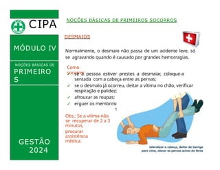 CIPA
.
MÓDULO IV
DESMAIOS
Normalmente, o desmaio não passa de um acidente leve, só
se agravando quando é causado por grandes hemorragias.
Como
socorrer:
✓ se a pessoa estiver prestes a desmaiar, coloque-a
sentada com a cabeça entre as pernas;
✓ se o desmaio já ocorreu, deitar a vítima no chão, verificar
respiração e palidez;
✓ afrouxar as roupas;
✓ erguer os membros i
NOÇÕES BÁSICAS DE PRIMEIROS SOCORROS
NOÇÕES BÁSICAS DE
PRIMEIRO
S
SOCORROS
nferiore
s;
Obs.: Se a vítima não
se recuperar de 2 a 3
minutos,
procurar
assistência
médica.
GESTÃO
2024
 