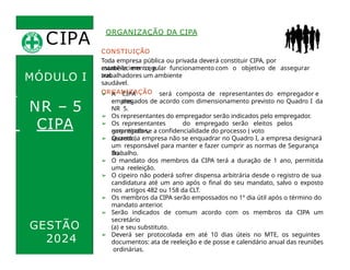 CIPA
.
MÓDULO I
NR – 5
CIPA
CONSTIUIÇÃO
Toda empresa pública ou privada deverá constituir CIPA, por
estabelecimento, e
mantê-la em regular funcionamento com o objetivo de assegurar
aos
ORGANIZAÇÃO DA CIPA
trabalhadores um ambiente
saudável.
ORGANIZAÇÃO
➢ A CIPA será composta de representantes do empregador e
dos
empregados de acordo com dimensionamento previsto no Quadro I da
NR 5.
➢ Os representantes do empregador serão indicados pelo empregador.
➢ Os representantes do empregado serão eleitos pelos
empregados,
garantindo-se a confidencialidade do processo ( voto
secreto ).
GESTÃO
2024
➢ Quando a empresa não se enquadrar no Quadro I, a empresa designará
um responsável para manter e fazer cumprir as normas de Segurança
do
Trabalho.
➢ O mandato dos membros da CIPA terá a duração de 1 ano, permitida
uma reeleição.
➢ O cipeiro não poderá sofrer dispensa arbitrária desde o registro de sua
candidatura até um ano após o final do seu mandato, salvo o exposto
nos artigos 482 ou 158 da CLT.
➢ Os membros da CIPA serão empossados no 1º dia útil após o término do
mandato anterior.
➢ Serão indicados de comum acordo com os membros da CIPA um
secretário
(a) e seu substituto.
➢ Deverá ser protocolada em até 10 dias úteis no MTE, os seguintes
documentos: ata de reeleição e de posse e calendário anual das reuniões
ordinárias.
 