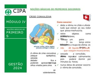 CIPA
.
MÓDULO IV
CRISE CONVULSIVA
Como socorrer:
✓ deite a vítima no chão e afaste
tudo que estiver ao seu redor
que possa machucá-la;
✓ retire objetos como
próteses,
óculos, colares,
etc;
NOÇÕES BÁSICAS DE PRIMEIROS SOCORROS
NOÇÕES BÁSICAS DE
PRIMEIRO
S
SOCORROS
GESTÃO
2024
A vítima de crise convulsiva
epiléptico),
fica e
começa
a
se
violentamente,
(ataque
retraída
debater
podendo apresentar os
olhos virados para cima.
✓ coloqu
e
dobrado
um pano
ou lenço entre
os
dentes e
desaperte a roupa da vítima;
✓ não dê líquido à pessoas
que estejam inconscientes;
✓ cessada a convulsão,
deixa a
vítima repousar calmamente,
pois poderá dormir por
minutos ou horas;
✓ nunca deixa de prestar socorro
à vítima de convulsão.
 
