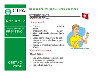 NOÇÕES BÁSICAS DE PRIMEIROS SOCORROS
Vítima consciente
O que fazer?
➢ Procure
ajuda
imediatamente;
➢ Não dê nada
para
médica
beber
(nem
ENVENENAMENTO –
INTOXICAÇÃO
CIPA
.
MÓDULO IV
NOÇÕES BÁSICAS DE
PRIMEIRO
S
SOCORROS
água nem leite) e não provoque
vômito.
➢ Se for sobre a superfície da pele,
elimine o material e lave a pele
com água;
➢ Guarde a embalagem do produto
tóxico.
Vítima inconsciente
O que fazer?
➢ Se a vítima respira, coloque-a em
posição de recuperação;
➢ Não dê nada para a vítima beber;
➢ Não induza o vômito.
GESTÃO
2024
 