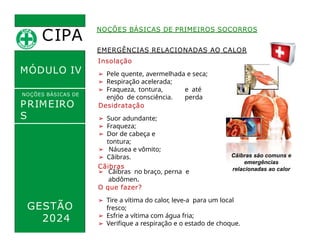 EMERGÊNCIAS RELACIONADAS AO CALOR
Insolação
➢ Pele quente, avermelhada e seca;
➢ Respiração acelerada;
e até
perda
➢ Fraqueza, tontura,
enjôo de consciência.
Desidratação
➢ Suor adundante;
➢ Fraqueza;
➢ Dor de cabeça e
tontura;
➢ Náusea e vômito;
➢ Cãibras.
Cãibras
CIPA
.
MÓDULO IV
NOÇÕES BÁSICAS DE
PRIMEIRO
S
SOCORROS
NOÇÕES BÁSICAS DE PRIMEIROS SOCORROS
O que fazer?
➢ Tire a vítima do calor, leve-a para um local
fresco;
➢ Esfrie a vítima com água fria;
➢ Verifique a respiração e o estado de choque.
➢ Cãibras no braço, perna e
abdômen.
Cãibras são comuns e
emergências
relacionadas ao calor
GESTÃO
2024
 
