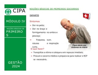 INFARTO
Sintomas
➢ Dor no peito;
➢ Dor no braço e
formigamento no ombro e
pescoço;
➢ Fraqueza, suor,
náusea e respiração
curta.
CIPA
.
MÓDULO IV
NOÇÕES BÁSICAS DE
PRIMEIRO
S
SOCORROS
NOÇÕES BÁSICAS DE PRIMEIROS SOCORROS
O que fazer?
➢ Tranqüilize a vítima e coloque-a em repouso imediato;
➢ Procure o socorro médico e prepara-se para realizar o RCP
se necessário.
Fique atento aos
sintomas do infarto
GESTÃO
2024
 