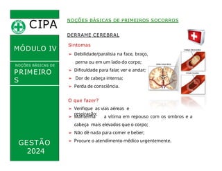 DERRAME CEREBRAL
Sintomas
➢ Debilidade/paralisia na face, braço,
perna ou em um lado do corpo;
➢ Dificuldade para falar, ver e andar;
➢ Dor de cabeça intensa;
➢ Perda de consciência.
CIPA
.
MÓDULO IV
NOÇÕES BÁSICAS DE
PRIMEIRO
S
SOCORROS
NOÇÕES BÁSICAS DE PRIMEIROS SOCORROS
O que fazer?
➢ Verifique as vias aéreas e
respiração;
➢ Mantenha a vítima em repouso com os ombros e a
cabeça mais elevados que o corpo;
➢ Não dê nada para comer e beber;
➢ Procure o atendimento médico urgentemente.
GESTÃO
2024
 