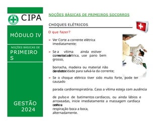 CHOQUES ELÉTRICOS
O que fazer?
➢ Ver Corte a corrente elétrica
imediatamente;
➢ Se a vítima ainda estiver
conectadaà
corrente elétrica, use pano bem
grosso,
borracha, madeira ou material não
condutor
CIPA
.
MÓDULO IV
NOÇÕES BÁSICAS DE
PRIMEIRO
S
SOCORROS
NOÇÕES BÁSICAS DE PRIMEIROS SOCORROS
de eletricidade para salvá-la da corrente;
➢ Se o choque elétrico tiver sido muito forte, pode ter
causado
parada cardiorrespiratória. Caso a vítima esteja com ausência
de pulso e de batimentos cardíacos, ou ainda lábios e
unhas
arroxeadas, inicie imediatamente a massagem cardíaca
com a
respiração boca a boca,
alternadamente.
GESTÃO
2024
 
