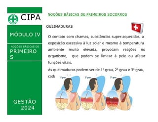 CIPA
.
MÓDULO IV
QUEIMADURAS
O contato com chamas, substâncias super-aquecidas, a
exposição excessiva à luz solar e mesmo à temperatura
ambiente muito elevada, provocam reações no
organismo, que podem se limitar à pele ou afetar
funções vitais.
As queimaduras podem ser de 1º grau, 2º grau e 3º grau,
cada uma delas com suas próprias características.
NOÇÕES BÁSICAS DE PRIMEIROS SOCORROS
NOÇÕES BÁSICAS DE
PRIMEIRO
S
SOCORROS
GESTÃO
2024
 