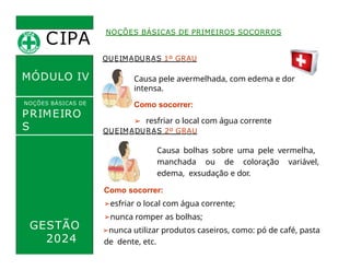 CIPA
.
MÓDULO IV
QUEIMADURAS 1º GRAU
Causa pele avermelhada, com edema e dor
intensa.
Como socorrer:
➢ resfriar o local com água corrente
NOÇÕES BÁSICAS DE PRIMEIROS SOCORROS
NOÇÕES BÁSICAS DE
PRIMEIRO
S
SOCORROS
GESTÃO
2024
QUEIMADURAS 2º GRAU
Causa bolhas sobre uma pele vermelha,
manchada ou de coloração variável,
edema, exsudação e dor.
Como socorrer:
➢esfriar o local com água corrente;
➢nunca romper as bolhas;
➢nunca utilizar produtos caseiros, como: pó de café, pasta
de dente, etc.
 