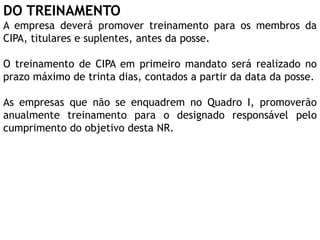 DO TREINAMENTO
A empresa deverá promover treinamento para os membros da
CIPA, titulares e suplentes, antes da posse.
O treinamento de CIPA em primeiro mandato será realizado no
prazo máximo de trinta dias, contados a partir da data da posse.
As empresas que não se enquadrem no Quadro I, promoverão
anualmente treinamento para o designado responsável pelo
cumprimento do objetivo desta NR.
 