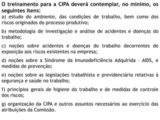 O treinamento para a CIPA deverá contemplar, no mínimo, os
seguintes itens:
a) estudo do ambiente, das condições de trabalho, bem como dos
riscos originados do processo produtivo;
b) metodologia de investigação e análise de acidentes e doenças do
trabalho;
c) noções sobre acidentes e doenças do trabalho decorrentes de
exposição aos riscos existentes na empresa;
d) noções sobre a Síndrome da Imunodeficiência Adquirida – AIDS, e
medidas de prevenção;
e) noções sobre as legislações trabalhista e previdenciária relativas à
segurança e saúde no trabalho;
f) princípios gerais de higiene do trabalho e de medidas de controle
dos riscos;
g) organização da CIPA e outros assuntos necessários ao exercício das
atribuições da Comissão.
 