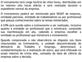 O treinamento terá carga horária de vinte horas, distribuídas em
no máximo oito horas diárias e será realizado durante o
expediente normal da empresa.
O treinamento poderá ser ministrado pelo SESMT da empresa,
entidade patronal, entidade de trabalhadores ou por profissional
que possua conhecimentos sobre os temas ministrados.
A CIPA será ouvida sobre o treinamento a ser realizado, inclusive
quanto à entidade ou profissional que o ministrará, constando
sua manifestação em ata, cabendo à empresa escolher a
entidade ou profissional que ministrará o treinamento.
Quando comprovada a não observância ao disposto nos itens
relacionados ao treinamento, a unidade descentralizada do
Ministério do Trabalho e Emprego, determinará a
complementação ou a realização de outro, que será efetuado no
prazo máximo de trinta dias, contados da data de ciência da
empresa sobre a decisão.
 