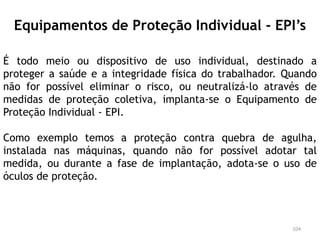 Equipamentos de Proteção Individual - EPI’s
É todo meio ou dispositivo de uso individual, destinado a
proteger a saúde e a integridade física do trabalhador. Quando
não for possível eliminar o risco, ou neutralizá-lo através de
medidas de proteção coletiva, implanta-se o Equipamento de
Proteção Individual - EPI.
Como exemplo temos a proteção contra quebra de agulha,
instalada nas máquinas, quando não for possível adotar tal
medida, ou durante a fase de implantação, adota-se o uso de
óculos de proteção.
104
 