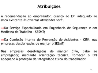 Atribuições
A recomendação ao empregador, quanto ao EPI adequado ao
risco existente às diversas atividades será:
Do Serviço Especializado em Engenharia de Segurança e em
Medicina do Trabalho - SESMT;
Da Comissão Interna de Prevenção de Acidentes - CIPA, nas
empresas desobrigadas de manter o SESMT;
Nas empresas desobrigadas de manter CIPA, cabe ao
empregador, mediante orientação técnica, fornecer o EPI
adequado à proteção da integridade física do trabalhador.
105
 