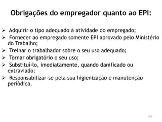 Obrigações do empregador quanto ao EPI:
 Adquirir o tipo adequado à atividade do empregado;
 Fornecer ao empregado somente EPI aprovado pelo Ministério
do Trabalho;
 Treinar o trabalhador sobre o seu uso adequado;
 Tornar obrigatório o seu uso;
 Substituí-lo, imediatamente, quando danificado ou
extraviado;
 Responsabilizar-se pela sua higienização e manutenção
periódica.
106
 