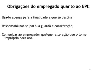 Obrigações do empregado quanto ao EPI:
Usá-lo apenas para a finalidade a que se destina;
Responsabilizar-se por sua guarda e conservação;
Comunicar ao empregador qualquer alteração que o torne
impróprio para uso.
107
 