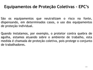 Equipamentos de Proteção Coletivas - EPC’s
São os equipamentos que neutralizam o risco na fonte,
dispensando, em determinados casos, o uso dos equipamentos
de proteção individual.
Quando instalamos, por exemplo, o protetor contra quebra de
agulha, estamos atuando sobre o ambiente de trabalho, esta
medida é chamada de proteção coletiva, pois protege o conjunto
de trabalhadores.
108
 