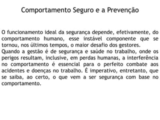Comportamento Seguro e a Prevenção
O funcionamento ideal da segurança depende, efetivamente, do
comportamento humano, esse instável componente que se
tornou, nos últimos tempos, o maior desafio dos gestores.
Quando a gestão é de segurança e saúde no trabalho, onde os
perigos resultam, inclusive, em perdas humanas, a interferência
no comportamento é essencial para o perfeito combate aos
acidentes e doenças no trabalho. É imperativo, entretanto, que
se saiba, ao certo, o que vem a ser segurança com base no
comportamento.
 