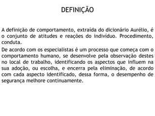 DEFINIÇÃO
A definição de comportamento, extraída do dicionário Aurélio, é
o conjunto de atitudes e reações do indivíduo. Procedimento,
conduta.
De acordo com os especialistas é um processo que começa com o
comportamento humano, se desenvolve pela observação destes
no local de trabalho, identificando os aspectos que influem na
sua adoção, ou escolha, e encerra pela eliminação, de acordo
com cada aspecto identificado, dessa forma, o desempenho de
segurança melhore continuamente.
 