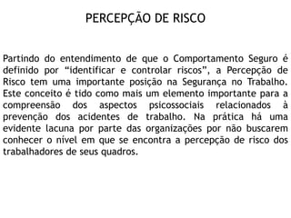 PERCEPÇÃO DE RISCO
Partindo do entendimento de que o Comportamento Seguro é
definido por “identificar e controlar riscos”, a Percepção de
Risco tem uma importante posição na Segurança no Trabalho.
Este conceito é tido como mais um elemento importante para a
compreensão dos aspectos psicossociais relacionados à
prevenção dos acidentes de trabalho. Na prática há uma
evidente lacuna por parte das organizações por não buscarem
conhecer o nível em que se encontra a percepção de risco dos
trabalhadores de seus quadros.
 