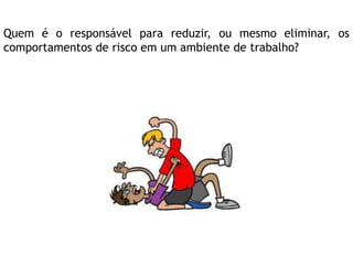 Quem é o responsável para reduzir, ou mesmo eliminar, os
comportamentos de risco em um ambiente de trabalho?
 