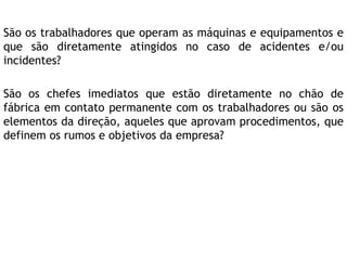 São os trabalhadores que operam as máquinas e equipamentos e
que são diretamente atingidos no caso de acidentes e/ou
incidentes?
São os chefes imediatos que estão diretamente no chão de
fábrica em contato permanente com os trabalhadores ou são os
elementos da direção, aqueles que aprovam procedimentos, que
definem os rumos e objetivos da empresa?
 