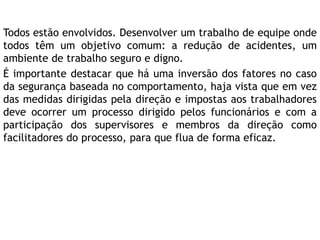 Todos estão envolvidos. Desenvolver um trabalho de equipe onde
todos têm um objetivo comum: a redução de acidentes, um
ambiente de trabalho seguro e digno.
É importante destacar que há uma inversão dos fatores no caso
da segurança baseada no comportamento, haja vista que em vez
das medidas dirigidas pela direção e impostas aos trabalhadores
deve ocorrer um processo dirigido pelos funcionários e com a
participação dos supervisores e membros da direção como
facilitadores do processo, para que flua de forma eficaz.
 