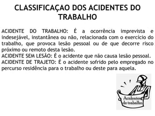 CLASSIFICAÇAO DOS ACIDENTES DO
TRABALHO
ACIDENTE DO TRABALHO: É a ocorrência imprevista e
indesejável, instantânea ou não, relacionada com o exercício do
trabalho, que provoca lesão pessoal ou de que decorre risco
próximo ou remoto desta lesão.
ACIDENTE SEM LESÃO: É o acidente que não causa lesão pessoal.
ACIDENTE DE TRAJETO: É o acidente sofrido pelo empregado no
percurso residência para o trabalho ou deste para aquela.
 