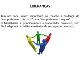 LIDERANÇAS
Tem um papel muito importante no tocante à mudança de
“comportamento de risco” para “comportamento seguro”.
O trabalhador, e principalmente o trabalhador brasileiro, tem
fácil adaptação às idéias e métodos de seu superior imediato.
 