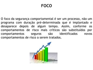 FOCO
O foco da segurança comportamental é ser um processo, não um
programa com duração pré-determinada que é implantado e
desaparece depois de algum tempo. Assim, conforme os
comportamentos de risco mais críticos são substituídos por
comportamentos seguros são identificados novos
comportamentos de risco a serem tratados.
 