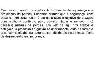 Com esse conceito, o objetivo da ferramenta de segurança é a
prevenção de perdas. Podemos afirmar que a segurança, com
base no comportamento, é um meio claro e objetivo de atuação
com melhoria contínua, pois, permite atacar e remover a(s)
causa(s) raiz(es) de perdas. Em vez de agir nos efeitos e
soluções, o processo de gestão comportamental atua de forma a
alcançar resultados duradouros, permitindo alcançar novos níveis
de desempenho em segurança.
 