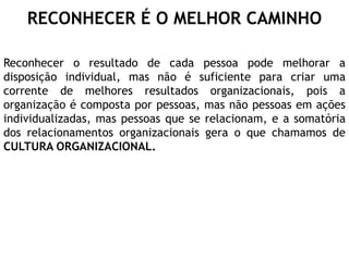 RECONHECER É O MELHOR CAMINHO
Reconhecer o resultado de cada pessoa pode melhorar a
disposição individual, mas não é suficiente para criar uma
corrente de melhores resultados organizacionais, pois a
organização é composta por pessoas, mas não pessoas em ações
individualizadas, mas pessoas que se relacionam, e a somatória
dos relacionamentos organizacionais gera o que chamamos de
CULTURA ORGANIZACIONAL.
 