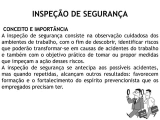 INSPEÇÃO DE SEGURANÇA
CONCEITO E IMPORTÂNCIA
A inspeção de segurança consiste na observação cuidadosa dos
ambientes de trabalho, com o fim de descobrir, identificar riscos
que poderão transformar-se em causas de acidentes do trabalho
e também com o objetivo prático de tomar ou propor medidas
que impeçam a ação desses riscos.
A inspeção de segurança se antecipa aos possíveis acidentes,
mas quando repetidas, alcançam outros resultados: favorecem
formação e o fortalecimento do espírito prevencionista que os
empregados precisam ter.
 