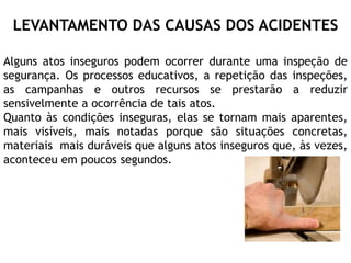 LEVANTAMENTO DAS CAUSAS DOS ACIDENTES
Alguns atos inseguros podem ocorrer durante uma inspeção de
segurança. Os processos educativos, a repetição das inspeções,
as campanhas e outros recursos se prestarão a reduzir
sensivelmente a ocorrência de tais atos.
Quanto às condições inseguras, elas se tornam mais aparentes,
mais visíveis, mais notadas porque são situações concretas,
materiais mais duráveis que alguns atos inseguros que, às vezes,
aconteceu em poucos segundos.
 