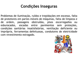 Condições Inseguras
Problemas de iluminação, ruídos e trepidações em excesso, falta
de protetores em partes móveis de máquinas, falta de limpeza e
de ordem, passagens obstruídas, pisos escorregadios ou
esburacados, escadas entre pavimentos sem proteções,
condições sanitárias insatisfatórias, ventilação deficiente ou
imprópria, ferramentas defeituosas, condutores de eletricidade
com revestimento estragado.
 