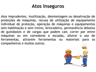 Atos Inseguros
Atos imprudentes, inutilização, desmontagem ou desativação de
proteções de máquinas, recusa de utilização de equipamento
individual de proteção, operação de máquinas e equipamentos
sem habilitação e sem treino, brincadeira, permanência debaixo
de guindastes e de cargas que podem cair, correr por entre
máquinas ou em corredores e escadas, alterar o uso de
ferramentas, atirarem ferramentas ou materiais para os
companheiros e muitos outros.
 
