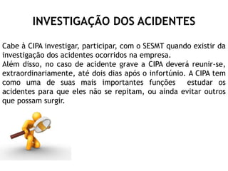 INVESTIGAÇÃO DOS ACIDENTES
Cabe à CIPA investigar, participar, com o SESMT quando existir da
investigação dos acidentes ocorridos na empresa.
Além disso, no caso de acidente grave a CIPA deverá reunir-se,
extraordinariamente, até dois dias após o infortúnio. A CIPA tem
como uma de suas mais importantes funções estudar os
acidentes para que eles não se repitam, ou ainda evitar outros
que possam surgir.
 