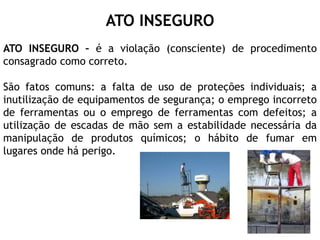 ATO INSEGURO
ATO INSEGURO – é a violação (consciente) de procedimento
consagrado como correto.
São fatos comuns: a falta de uso de proteções individuais; a
inutilização de equipamentos de segurança; o emprego incorreto
de ferramentas ou o emprego de ferramentas com defeitos; a
utilização de escadas de mão sem a estabilidade necessária da
manipulação de produtos químicos; o hábito de fumar em
lugares onde há perigo.
 