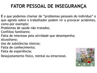 FATOR PESSOAL DE INSEGURANÇA
É o que podemos chamar de “problemas pessoais do indivíduo” e
que agindo sobre o trabalhador podem vir a provocar acidentes,
como por exemplo:
Problemas de saúde não tratados;
Conflitos familiares;
Falta de interesse pela atividade que desempenha;
Alcoolismo;
Uso de substâncias tóxicas;
Falta de conhecimento;
Falta de experiência;
Desajustamento físico, mental ou emocional.
 