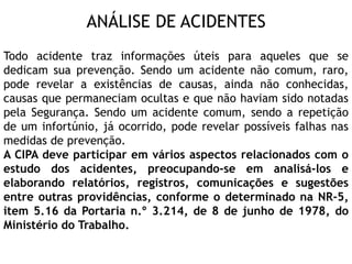 ANÁLISE DE ACIDENTES
Todo acidente traz informações úteis para aqueles que se
dedicam sua prevenção. Sendo um acidente não comum, raro,
pode revelar a existências de causas, ainda não conhecidas,
causas que permaneciam ocultas e que não haviam sido notadas
pela Segurança. Sendo um acidente comum, sendo a repetição
de um infortúnio, já ocorrido, pode revelar possíveis falhas nas
medidas de prevenção.
A CIPA deve participar em vários aspectos relacionados com o
estudo dos acidentes, preocupando-se em analisá-los e
elaborando relatórios, registros, comunicações e sugestões
entre outras providências, conforme o determinado na NR-5,
item 5.16 da Portaria n.º 3.214, de 8 de junho de 1978, do
Ministério do Trabalho.
 