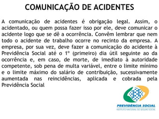 COMUNICAÇÃO DE ACIDENTES
A comunicação de acidentes é obrigação legal. Assim, o
acidentado, ou quem possa fazer isso por ele, deve comunicar o
acidente logo que se dê a ocorrência. Convêm lembrar que nem
todo o acidente de trabalho ocorre no recinto da empresa. A
empresa, por sua vez, deve fazer a comunicação do acidente à
Previdência Social até o 1º (primeiro) dia útil seguinte ao da
ocorrência e, em caso, de morte, de imediato à autoridade
competente, sob pena de multa variável, entre o limite mínimo
e o limite máximo do salário de contribuição, sucessivamente
aumentada nas reincidências, aplicada e cobrada pela
Previdência Social
 
