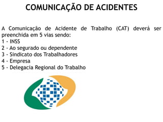 A Comunicação de Acidente de Trabalho (CAT) deverá ser
preenchida em 5 vias sendo:
1 - INSS
2 - Ao segurado ou dependente
3 - Sindicato dos Trabalhadores
4 - Empresa
5 - Delegacia Regional do Trabalho
COMUNICAÇÃO DE ACIDENTES
 